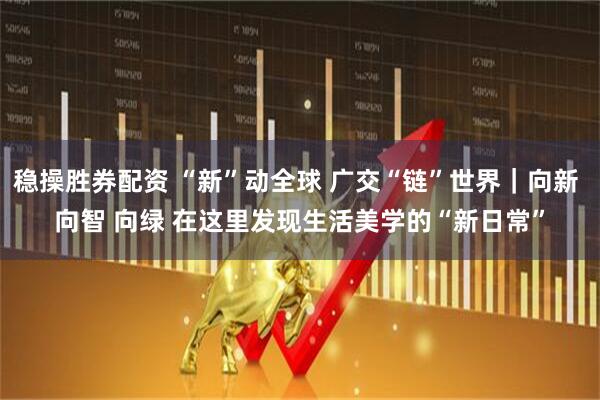 稳操胜券配资 “新”动全球&#32;广交“链”世界｜向新&#32;向智&#32;向绿&#32;在这里发现生活美学的“新日常”