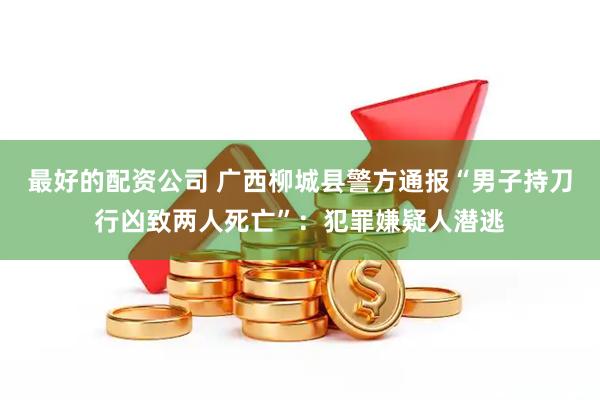 最好的配资公司 广西柳城县警方通报“男子持刀行凶致两人死亡”：犯罪嫌疑人潜逃