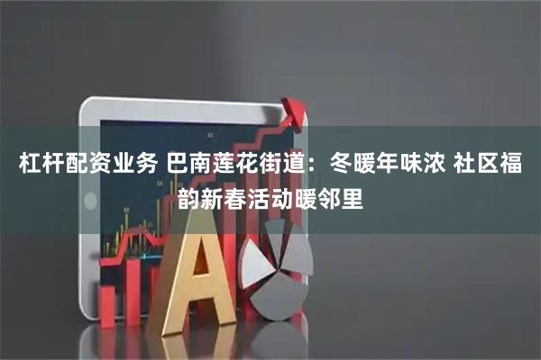 杠杆配资业务 巴南莲花街道：冬暖年味浓 社区福韵新春活动暖邻里