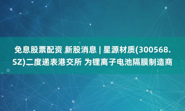 免息股票配资 新股消息 | 星源材质(300568.SZ)二度递表港交所 为锂离子电池隔膜制造商
