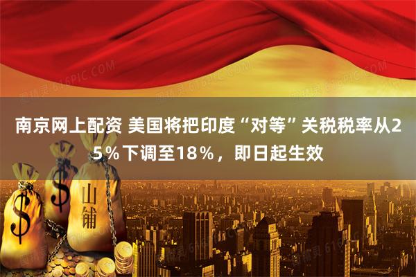 南京网上配资 美国将把印度“对等”关税税率从25％下调至18％，即日起生效